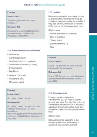 Cite them right: the essential referencing guide


Example                                           22.5 Leaflets

In-text citation:                                 By their nature leaflets are unlikely to have
                                                  all of the citation/reference elements, so
The Photography news list (2008)                  include as much information as possible. It
contains …                                        may also be useful to include a copy of a
Reference list:                                   leaflet in an appendix to your assignment.

Photography news list (2008) [Online].            Citation order:
Available e-mail: pnl@btinfonet.                  • Author (individual or corporate)
(Accessed: 3 April 2008).
                                                  • Date (if available)
                                                  • Title (in italics)
                                                  • [Leaflet obtained ... ]
                                                  • Date
22.4 Press releases/announcements

Citation order:
• Author/organisation                             Example
• Year issued (in round brackets)                 In-text citation:
• Title of communication (in italics)
                                                  Lloyds TSB Bank plc (no date) provides




                                                                                                  Harvard referencing style
• [Press release]                                 insurance for its mortgages.
• Day/Month                                       Reference list:
If available online add:                          Lloyds TSB Bank plc (no date) Mortgages.
• Available at: URL                               [Leaflet obtained in Newcastle branch], 4
                                                  June 2008.
• (Accessed: date)



Example
                                                  22.6 Advertisements
In-text citation:
                                                  If referencing information in an
Google Inc. (2008) offered …
                                                  advertisement you will need to specify
Reference list:                                   where it was seen. This might be online, in
                                                  a newspaper, on television or in a location.
Google Inc. (2008) Cartography for the            Advertisements are often short-lived, so it
masses [Press release]. 24 June.                  is important to include the date you viewed
Available at:                                     them.
http://www.google.com/intl/en/press/annc/
mapmaker_20080624.html (Accessed: 3               Citation order:
July 2008).
                                                  Cite and reference according to the
                                                  medium in which the advertisement
                                                  appeared; see examples overleaf.


                                                                                                           67
 