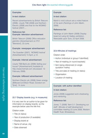 Cite them right: the essential referencing guide


                            Examples                                          Example

                            In-text citation:                                 In-text citation:

                            Recent advertisements by British Telecom          Martin’s vivid colours are a noted feature
                            (2008), Lloyds TSB (2008) and Northern            of his work (Paintings of John Martin,
                            Electric (2008) and that for the WOMAD            2008).
                            festival (2007) ...
                                                                              Reference list:
                            Reference list:
                            Example: television advertisement                 Paintings of John Martin (2008) Display
                                                                              board at Laing Art Gallery exhibition,
                            British Telecom (2008) Office relocation          Newcastle upon Tyne, 23 April 2008.
                            gremlins [Advertisement on ITV1
                            Television]. 23 June.

                            Example: newspaper advertisement
                                                                              22.8 Minutes of meetings
                            The Guardian (2007), ‘WOMAD festival’
                            [Advertisement] 14 April, p.12.                   Citation order
                                                                              • Author (individual or group if identified)
                            Example: Internet advertisement
                                                                              • Year of meeting (in round brackets)
                            Lloyds TSB Bank plc (2008) Selling your
                                                                              • Item being referenced (in single
                            house? [Advertisement] Available at
                                                                                quotation marks)
Harvard referencing style




                            http://www.hotmail.com (Accessed: 13
                            February 2008).                                   • Title and date of meeting (in italics)
                                                                              • Organisation
                            Example: billboard advertisement
                                                                              • Location of meeting
                            Northern Electric plc (2008) Green energy
                            [Billboard at Ellison Road, Dunston-on-
                            Tyne]. 14 June.                                   Example: with author identified

                                                                              In-text citation:

                                                                              Jones (2008) suggested work shadowing
                                                                              and mentoring.
                            22.7 Display boards (e.g. in museums)
                                                                              Reference list:
                            It is very rare for an author to be given for
                            information on display boards, so the             Jones, T. (2008) ‘Item 3.1: Developing our
                            example below uses the title first.               staff’, Minutes of staff development
                                                                              committee meeting 23 June 2008, Western
                            Citation order:
                                                                              Health Trust, Shrewsbury.
                            • Title (in italics)
                            • Year of production (if available)
                            • Display board at
                            • Name of venue, city
                            • Date observed


   68
 