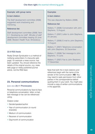 Cite them right: the essential referencing guide


Example: with group name                        Examples

In-text citation:                               In-text citation:

The Staff development committee (2008)          This was disputed by Walters (2008).
suggested work shadowing and
mentoring.                                      Reference list:

Reference list:                                 Walters, F. (2008) Conversation with John
                                                Stephens, 13 August.
Staff development committee (2008) ‘Item
3.1: Developing our staff’. Minutes of staff    Walters, F. (2007) Letter to John Stephens,
development committee meeting 23 June           23 January.
2008, Western Health Trust, Shrewsbury.         Walters, F. (2008) E-mail to John Stephens,
                                                14 August.

                                                Walters, F. (2007) Telephone conversation
                                                with John Stephens, 25 December.
22.9 RSS feeds
                                                Walters, F. (2008) Text message to John
Really Simple Syndication is a method of        Stephens, 14 June.
notifying subscribers if a favourite web
page, for example a news source, has            Walters, F. (2007) Fax to John Stephens,
been updated. You should reference the          17 December.
details of the original source, e.g. news




                                                                                              Harvard referencing style
web page or newly published journal
article, not the RSS feed.                      Note that both the in-text citations and
                                                references begin with the name of the
                                                sender of the communication. NB: You
                                                may need to seek permission from other
                                                parties in the correspondence before
23. Personal communications                     quoting them in your work. You might also
                                                include a copy of written communications
(see also 20.11 Phonecasts)                     in the appendix.
Personal communications by face-to-face
or telephone conversation, letter, e-mail,
text message or fax can be referenced
using:

Citation order:
• Sender/speaker/author
• Year of communication (in round
  brackets)
• Medium of communication
• Receiver of communication
• Day/month of communication




                                                                                                       69
 