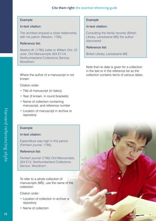 Cite them right: the essential referencing guide


                            Example                                           Example

                            In-text citation:                                 In-text citation:

                            The architect enjoyed a close relationship        Consulting the family records (British
                            with his patron (Newton, 1785).                   Library, Lansdowne MS) the author
                                                                              discovered …
                            Reference list:
                                                                              Reference list:
                            Newton,W. (1785) Letter to William Ord, 23
                            June. Ord Manuscripts 324 E11/4,                  British Library, Lansdowne MS.
                            Northumberland Collections Service,
                            Woodhorn.
                                                                              Note that no date is given for a collection
                                                                              in the text or in the reference list as the
                            Where the author of a manuscript is not           collection contains items of various dates.
                            known:

                            Citation order:
                            • Title of manuscript (in italics)
                            • Year (if known, in round brackets)
                            • Name of collection containing
                              manuscript, and reference number
Harvard referencing style




                            • Location of manuscript in archive or
                              repository



                            Example

                            In-text citation:

                            Expenditure was high in this period
                            (Fenham journal, 1795).

                            Reference list:

                            Fenham journal (1795) Ord Manuscripts,
                            324 E12, Northumberland Collections
                            Service, Woodhorn .



                            To refer to a whole collection of
                            manuscripts (MS), use the name of the
                            collection:

                            Citation order:
                            • Location of collection in archive or
                              repository
                            • Name of collection
   72
 