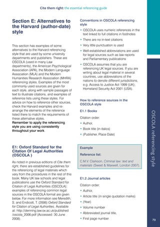 Cite them right: the essential referencing guide


Section E: Alternatives to                       Conventions in OSCOLA referencing
                                                 style
the Harvard (author-date)
                                                 • OSCOLA uses numeric references in the
style                                              text linked to full citations in footnotes
                                                 • There are no in-text citations
This section has examples of some                • Very little punctuation is used
alternatives to the Harvard referencing          • Well-established abbreviations are used
style that are used by some university             for legal sources such as law reports
departments and publishers. These are              and Parliamentary publications
OSCOLA (used in many Law
departments), the American Psychological         • OSCOLA assumes that you are
Association (APA), the Modern Language             referencing UK legal sources. If you are
Association (MLA) and the Modern                   writing about legal material in several
Humanities Research Association (MHRA)             countries, use abbreviations of the
referencing styles. Examples of the most           nations to denote different jurisdictions,
commonly used sources are given for                e.g. Access to Justice Act 1999 (UK);
each style, along with sample passages of          Homeland Security Act 2001 (USA).
text to illustrate citations, and examples of
reference lists using these styles. For
                                                 How to reference sources in the
advice on how to reference other sources,
                                                 OSCOLA style
check the Harvard examples and re-
arrange the elements of the reference            E1.1 Books




                                                                                                OSCOLA referencing style
listed there to match the requirements of
these alternative styles.                        Citation order:
Remember to apply the referencing                • Author,
style you are using consistently
                                                 • Book title (in italics)
throughout your work.
                                                 • (Publisher, Place Date)


E1: Oxford Standard for the                      Example
Citation Of Legal Authorities
(OSCOLA )                                        Reference list:

As noted in previous editions of Cite them       C.M.V. Clarkson, Criminal law: text and
right, there are established guidelines for      materials (Sweet  Maxwell, London 2007).
the referencing of legal materials which
vary from the procedures in the rest of this
book. Many UK law schools and legal              E1.2 Journal articles
publications use the Oxford Standard for
Citation of Legal Authorities (OSCOLA);          Citation order:
examples of referencing common legal             • Author,
sources in the OSCOLA format are given
                                                 • Article title (in single quotation marks)
below. For more information see Meredith,
S. and Endicott, T. (2006) Oxford Standard       • (Year)
for Citation of Legal Authorities. Available     • Volume number
at: http://denning.law.ox.ac.uk/published
                                                 • Abbreviated journal title,
/oscola_2006.pdf (Accessed: 30 June
2008).                                           • First page number                                     73
 