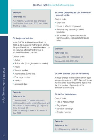 Cite them right: the essential referencing guide


                           Example                                            E1.4 Bills (either House of Commons or
                                                                              House of Lords)
                           Reference list:
                                                                              Citation order:
                           A.J. Roberts, ‘Evidence: bad character -
                           pre-Criminal Justice Act 2003 law’ (2008)          • Short title
                           4 Crim L R, 303.                                   • House in which it originated
                                                                              • Parliamentary session (in round
                                                                                brackets)
                                                                              • Bill number (in square brackets for
                           E1.3 e-journal articles                              Commons bills, no brackets for Lords
                                                                                bills)
                           Note: OSCOLA (Meredith and Endicott,
                           2006, p.20) suggests that for print articles
                           the year is enclosed in round brackets, but
                                                                              Example
                           for e-journal articles that the year is
                           enclosed in square brackets.                       Reference list:
                           Citation order:                                    Transport HC Bill (1999-2000) [8]
                           • Author
                                                                              Transport HL Bill (2007-08) 1.
                           • 'Article title’ (in single quotation marks)
                           • [Year]
OSCOLA referencing style




                           • Volume number
                           • Abbreviated journal title,                       E1.5 UK Statutes (Acts of Parliament)
                           • First page number                                A major change in the citation of UK legal
                           • URL                                            sources took place in 1963. Before this, an
                                                                              Act was cited according to the regnal year
                           • accessed date
                                                                              (i.e. the number of years since the
                                                                              monarch’s accession).

                           Example
                                                                              E1.5a Pre-1963 statutes
                           Reference list:
                                                                              Citation order:
                           C. Behan and I. O’Donnell ‘Prisoners,
                                                                              • Title of Act and Year
                           politics and the polls: enfranchisement and
                           the burden of responsibility’ [2008] 48(3)         • Regnal year
                           Brit J Criminol, 31                                • Name of sovereign
                           doi:10.1093/bjc/azn004 accessed 6
                           July 2008.                                         • Chapter number



                                                                              Example

                                                                              Reference list:
                                                                              Act of Supremacy 1534 (26 Hen 8 c1)


   74
 