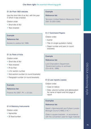 Cite them right: the essential referencing guide


E1.5b Post-1963 statutes                           Example

Use the short title of an Act, with the year       Reference list:
in which it was enacted.
                                                   Terrorism (United Nations Measures) Order
Citation order:                                    2001 SI 2001/3365.
• Short title of Act
• Year enacted

                                                   E1.7 Command Papers
Example
                                                   Citation order:
Reference list:                                    • Author
Access to Justice Act 1999.                        • Title (in single quotation marks)
                                                   • Paper number and year (in round
                                                     brackets)


E1.5c Parts of Acts
                                                   Example
Citation order:
                                                   Reference list:
• Short title of Act




                                                                                                  OSCOLA referencing style
• Year enacted                                     Lord Chancellor's Department,
                                                   ‘Government policy on archives’.
• Pt for Part                                      (Cm 4516, 1999).
• s for section number
• Sub-section number (in round brackets)
• Paragraph number (in round brackets)
                                                   E1.8 Law reports (cases)

                                                   Citation order:
Example
                                                   • Case (in italics)
Reference list:
                                                   • Date, volume number and abbreviation
Finance Act 2007, Pt1, s 2(1)(b).                    for name of report and first page of
                                                     report


                                                   Examples

                                                   Reference list:
E1.6 Statutory Instruments
                                                   Hazell v Hammersmith and Fulham London
Citation order:                                    Borough Council [1992] 2 AC 1
• Name/title
                                                   (Date in square brackets - in accordance
• SI Year/number                                   with the convention used for legal material)



                                                                                                           75
 