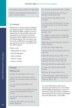 Cite them right: the essential referencing guide


                           R v Edwards (John) (1991) 93 Cr App R 48         e.g. HC Deb 13 November 2001 c134WS

                           (Date in round brackets because there is         • Use the suffix WH if you are citing a
                           also a volume number).                           debate in Westminster Hall:

                                                                            e.g. HC Deb 21 May 2008 vol 476
                                                                            c101WH

                                                                            • If quoting very old Hansards it is usual,
                           E1.9 Hansard                                     although optional, to include the series
                           Hansard is the official record of debates        number:
                           and speeches given in Parliament. Note           Hansard HC (5th series) vol. 878 c69 (13
                           that OSCOLA (2006) suggests a form of            January 1907)
                           referencing for Hansard that varies from
                           that given by the House of Commons               • In 2006 the earlier system of Standing
                           Information Office (2008) Factsheet G17:         Committees was replaced by Public Bill
                           The Official Report. After discussion with       Committees.
                           the author of OSCOLA, we suggest that
                           you use the form given in Factsheet G17:         Standing Committee Hansard should be
                           The Official Report.                             cited as follows:

                           Citation order                                   SC Deb (A) 13 May 1998 c345.

                           • Abbreviation of House                          The new Public Bill Committees would be
                                                                            cited thus:
OSCOLA referencing style




                           • Deb (for Debates)
                           • Date of debate                                 Health Bill Deb 30 January 2007 c12-15
                           • Volume number                                  unless the Bill title is so long that this
                           • Column number                                  becomes ridiculous. In this case use:

                                                                            PBC Deb (Bill 99) 30 January 2007 c12-15

                           Examples                                         or, where the context makes the Bill
                                                                            obvious,
                           Reference list:
                                                                            PBC Deb 30 January 2007 c12-15
                           HC Deb 19 June 2008 vol 477 c1183
                                                                            • In Hansard itself, citations are given in
                           • If you are citing a Commons Written            the form [Official Report, 17 December
                           Answer, use the suffix W after the column        1979; Vol. 976, c. 37].
                           number:

                           e.g. HC Deb 19 June 2008 vol 477
                           c1106W                                           For more information on the use of
                                                                            Hansard, see Factsheet G17: The Official
                           • If you are citing a Lords Written Answer,      Report (2008) produced by the House of
                           use the prefix WA before the column              Commons Information Office. Available at:
                           number:                                          http://www.parliament.uk/documents/uploa
                                                                            d/g17.pdf (Accessed: 2 July 2008).
                           e.g. HL Deb 19 June 2008 vol 702
                           cWA200

                           • Use the suffix WS if you are citing a
                           Written Statement:
   76
 