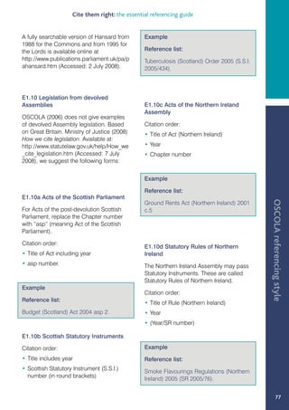 Cite them right: the essential referencing guide


A fully searchable version of Hansard from       Example
1988 for the Commons and from 1995 for
the Lords is available online at                 Reference list:
http://www.publications.parliament.uk/pa/p       Tuberculosis (Scotland) Order 2005 (S.S.I.
ahansard.htm (Accessed: 2 July 2008).            2005/434).



E1.10 Legislation from devolved
Assemblies                                       E1.10c Acts of the Northern Ireland
                                                 Assembly
OSCOLA (2006) does not give examples
of devolved Assembly legislation. Based          Citation order:
on Great Britain. Ministry of Justice (2008)     • Title of Act (Northern Ireland)
How we cite legislation. Available at:
http://www.statutelaw.gov.uk/help/How_we         • Year
_cite_legislation.htm (Accessed: 7 July          • Chapter number
2008), we suggest the following forms:


                                                 Example

                                                 Reference list:
E1.10a Acts of the Scottish Parliament




                                                                                              OSCOLA referencing style
                                                 Ground Rents Act (Northern Ireland) 2001
For Acts of the post-devolution Scottish         c.5
Parliament, replace the Chapter number
with “asp” (meaning Act of the Scottish
Parliament).

Citation order:
                                                 E1.10d Statutory Rules of Northern
• Title of Act including year                    Ireland
• asp number.                                    The Northern Ireland Assembly may pass
                                                 Statutory Instruments. These are called
                                                 Statutory Rules of Northern Ireland.
Example
                                                 Citation order:
Reference list:
                                                 • Title of Rule (Northern Ireland)
Budget (Scotland) Act 2004 asp 2.                • Year
                                                 • (Year/SR number)

E1.10b Scottish Statutory Instruments

Citation order:                                  Example
• Title includes year                            Reference list:
• Scottish Statutory Instrument (S.S.I.)
                                                 Smoke Flavourings Regulations (Northern
  number (in round brackets)
                                                 Ireland) 2005 (SR 2005/76).


                                                                                                       77
 
