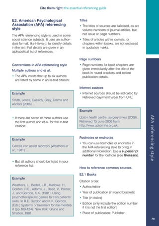 Cite them right: the essential referencing guide


E2. American Psychological                        Titles
Association (APA) referencing                     • The titles of sources are italicised, as are
style                                               volume numbers of journal articles, but
The APA referencing style is used in some           not issue or page numbers.
social science subjects. It uses an author-       • Titles of articles within journals, or
date format, like Harvard, to identify details      chapters within books, are not enclosed
in the text. Full details are given in an           in quotation marks.
alphabetical list of references.

                                                  Page numbers
Conventions in APA referencing style              • Page numbers for book chapters are
                                                    given immediately after the title of the
Multiple authors and et al.
                                                    book in round brackets and before
• The APA insists that up to six authors            publication details.
  are listed by name in an in-text citation:

                                                  Internet sources
Example                                           • Internet sources should be indicated by
                                                    Retrieved day/month/year from URL:
Smith, Jones, Cassidy, Grey, Timms and
Anders (2006) ...

                                                  Example




                                                                                                   APA referencing style
• If there are seven or more authors use          Upton health centre: surgery times (2008).
  the first author and et al. for the in-text     Retrieved 15 June 2008 from
  citation:                                       http://www.uptonnhs.org.uk.


                                                  Footnotes or endnotes
Example
                                                  • You can use footnotes or endnotes in
Games can assist recovery (Weathers et              the APA referencing style to bring in
al., 1981) …                                        additional information. Use a superscript
                                                    number for the footnote (see Glossary).
• But all authors should be listed in your
  reference list:
                                                  How to reference common sources

                                                  E2.1 Books
Example
                                                  Citation order:
Weathers, L., Bedell, J.R., Marlowe, H.,
                                                  • Author/editor
Gordon, R.E., Adams, J., Reed, V., Palmer,
J., and Gordon, K.K. (1981). Using                • Year of publication (in round brackets)
psychotherapeutic games to train patients’        • Title (in italics)
skills. In R.E. Gordon and K.K. Gordon,
                                                  • Edition (only include the edition number
(Eds.) Systems of treatment for the mentally
                                                    if it is not the first edition)
ill (pp.109-124). New York: Grune and
Stratton, 1981.                                   • Place of publication: Publisher
                                                                                                          79
 