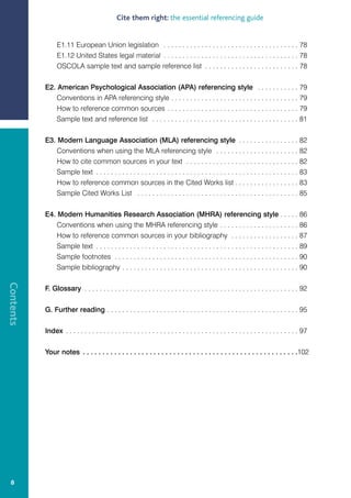Cite them right: the essential referencing guide


                E1.11 European Union legislation . . . . . . . . . . . . . . . . . . . . . . . . . . . . . . . . . . . . 78
                E1.12 United States legal material . . . . . . . . . . . . . . . . . . . . . . . . . . . . . . . . . . . . 78
                OSCOLA sample text and sample reference list . . . . . . . . . . . . . . . . . . . . . . . . . 78

           E2. American Psychological Association (APA) referencing style . . . . . . . . . . . 79
               Conventions in APA referencing style . . . . . . . . . . . . . . . . . . . . . . . . . . . . . . . . . . 79
               How to reference common sources . . . . . . . . . . . . . . . . . . . . . . . . . . . . . . . . . . . 79
               Sample text and reference list . . . . . . . . . . . . . . . . . . . . . . . . . . . . . . . . . . . . . . . 81

           E3. Modern Language Association (MLA) referencing style . . . . . . . . . . . . . . . . 82
               Conventions when using the MLA referencing style . . . . . . . . . . . . . . . . . . . . . . 82
               How to cite common sources in your text . . . . . . . . . . . . . . . . . . . . . . . . . . . . . . 82
               Sample text . . . . . . . . . . . . . . . . . . . . . . . . . . . . . . . . . . . . . . . . . . . . . . . . . . . . . . 83
               How to reference common sources in the Cited Works list . . . . . . . . . . . . . . . . . 83
               Sample Cited Works List . . . . . . . . . . . . . . . . . . . . . . . . . . . . . . . . . . . . . . . . . . . 85

           E4. Modern Humanities Research Association (MHRA) referencing style . . . . . 86
               Conventions when using the MHRA referencing style . . . . . . . . . . . . . . . . . . . . . 86
               How to reference common sources in your bibliography . . . . . . . . . . . . . . . . . . 87
               Sample text . . . . . . . . . . . . . . . . . . . . . . . . . . . . . . . . . . . . . . . . . . . . . . . . . . . . . . 89
               Sample footnotes . . . . . . . . . . . . . . . . . . . . . . . . . . . . . . . . . . . . . . . . . . . . . . . . . 90
               Sample bibliography . . . . . . . . . . . . . . . . . . . . . . . . . . . . . . . . . . . . . . . . . . . . . . . 90
Contents




           F. Glossary . . . . . . . . . . . . . . . . . . . . . . . . . . . . . . . . . . . . . . . . . . . . . . . . . . . . . . . . . 92

           G. Further reading . . . . . . . . . . . . . . . . . . . . . . . . . . . . . . . . . . . . . . . . . . . . . . . . . . . 95

           Index . . . . . . . . . . . . . . . . . . . . . . . . . . . . . . . . . . . . . . . . . . . . . . . . . . . . . . . . . . . . . . 97

           Your notes . . . . . . . . . . . . . . . . . . . . . . . . . . . . . . . . . . . . . . . . . . . . . . . . . . . . . . .102




  8
 