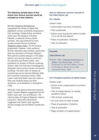 Cite them right: the essential referencing guide


The following sample piece of text              How to reference common sources in
shows how various sources would be              the Cited Works List
included as in-text citations:
                                                E3.1 Books

                                                Citation order:
Worsley (Classical Architecture)                • Author/editor (surname, forename)
highlighted the variety of styles that
eighteenth century architects employed in       • Title (underlined)
their buildings. Initially British architects   • Edition (only include the edition number
relied upon the designs of Andrea                 if it is not the first edition)
Palladio, a sixteenth century Italian
                                                • Place of publication: Publisher
architect, who was believed to have
studied ancient Roman buildings                 • Year of publication
(Palladio’s Italian Villas). As the century
progressed, however, more authentic
Roman examples were studied, particularly       Example
after the discovery of Pompeii (Nappo).
Rich patrons wanted designs in the latest       Cited Works List:
fashion and among those to profit from
                                                Worsley, Giles. Classical Architecture in
this demand was Robert Adam, who
                                                  Britain: The Heroic Age. London:
published his studies of Roman buildings
                                                  Published for the Paul Mellon Centre
(Adam). With this first-hand knowledge he
                                                  for Studies in British Art by Yale
designed many country houses and public
                                                  University Press, 1995.
buildings. His work was not always as




                                                                                             MLA referencing style
revolutionary as he claimed (Worsley 265),
but it certainly impressed clients. Peter
Leach noted that Adam was even able to          E3.2 Chapters/sections of edited books
take over projects begun by other
                                                Citation order:
architects, as at Kedleston in Derbyshire
(159).                                          • Author of the chapter/section (surname,
                                                  forename)
Although most patrons favoured classical
styles, Horace Walpole suggested that the       • Title of chapter/section (in double
Gothic style was “our architecture”, the          quotation marks)
national style of England (Walpole, cited in    • Title of book (underlined)
Lang 251). Alexandrina Buchanan                 • Ed. and name of editor of book
suggested that Gothic style signified
ancient lineage and the British Constitution    • Place of publication: Publisher
(43).                                           • Year of publication
                                                • Page numbers of chapter/section




                                                                                                    83
 