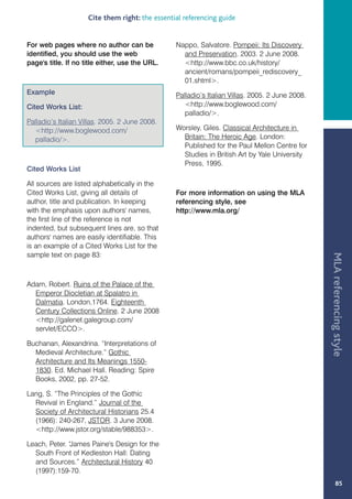 Cite them right: the essential referencing guide


For web pages where no author can be             Nappo, Salvatore. Pompeii: Its Discovery
identified, you should use the web                 and Preservation. 2003. 2 June 2008.
page's title. If no title either, use the URL.     http://www.bbc.co.uk/history/
                                                   ancient/romans/pompeii_rediscovery_
                                                   01.shtml.
Example                                          Palladio’s Italian Villas. 2005. 2 June 2008.
Cited Works List:                                   http://www.boglewood.com/
                                                    palladio/.
Palladio’s Italian Villas. 2005. 2 June 2008.
  http://www.boglewood.com/                     Worsley, Giles. Classical Architecture in
  palladio/.                                      Britain: The Heroic Age. London:
                                                   Published for the Paul Mellon Centre for
                                                   Studies in British Art by Yale University
                                                   Press, 1995.
Cited Works List

All sources are listed alphabetically in the
Cited Works List, giving all details of          For more information on using the MLA
author, title and publication. In keeping        referencing style, see
with the emphasis upon authors' names,           http://www.mla.org/
the first line of the reference is not
indented, but subsequent lines are, so that
authors' names are easily identifiable. This
is an example of a Cited Works List for the
sample text on page 83:




                                                                                                 MLA referencing style
Adam, Robert. Ruins of the Palace of the
  Emperor Diocletian at Spalatro in
  Dalmatia. London,1764. Eighteenth
  Century Collections Online. 2 June 2008
  http://galenet.galegroup.com/
  servlet/ECCO.

Buchanan, Alexandrina. “Interpretations of
  Medieval Architecture.” Gothic
  Architecture and Its Meanings 1550-
  1830. Ed. Michael Hall. Reading: Spire
  Books, 2002, pp. 27-52.

Lang, S. “The Principles of the Gothic
  Revival in England.” Journal of the
  Society of Architectural Historians 25.4
  (1966): 240-267, JSTOR. 3 June 2008.
  http://www.jstor.org/stable/988353.

Leach, Peter. “
              James Paine's Design for the
  South Front of Kedleston Hall: Dating
  and Sources.” Architectural History 40
  (1997):159-70.
                                                                                                        85
 