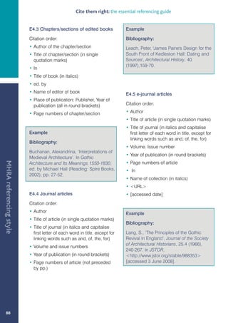 Cite them right: the essential referencing guide


                         E4.3 Chapters/sections of edited books             Example

                         Citation order:                                    Bibliography:
                         • Author of the chapter/section                    Leach, Peter, 'James Paine's Design for the
                         • Title of chapter/section (in single              South Front of Kedleston Hall: Dating and
                           quotation marks)                                 Sources', Architectural History, 40
                                                                            (1997),159-70.
                         • In
                         • Title of book (in italics)
                         • ed. by
                         • Name of editor of book                           E4.5 e-journal articles
                         • Place of publication: Publisher, Year of
                           publication (all in round brackets)              Citation order:

                         • Page numbers of chapter/section                  • Author
                                                                            • Title of article (in single quotation marks)
                                                                            • Title of journal (in italics and capitalise
                         Example                                              first letter of each word in title, except for
                                                                              linking words such as and, of, the, for)
                         Bibliography:
                                                                            • Volume. Issue number
                         Buchanan, Alexandrina, ‘Interpretations of
                                                                            • Year of publication (in round brackets)
                         Medieval Architecture’. In Gothic
MHRA referencing style




                         Architecture and Its Meanings 1550-1830,           • Page numbers of article
                         ed. by Michael Hall (Reading: Spire Books,         • In
                         2002), pp. 27-52.
                                                                            • Name of collection (in italics)
                                                                            • URL
                         E4.4 Journal articles                              • [accessed date]
                         Citation order:
                         • Author                                           Example
                         • Title of article (in single quotation marks)
                                                                            Bibliography:
                         • Title of journal (in italics and capitalise
                           first letter of each word in title, except for   Lang, S., ‘The Principles of the Gothic
                           linking words such as and, of, the, for)         Revival in England’, Journal of the Society
                                                                            of Architectural Historians, 25.4 (1966),
                         • Volume and issue numbers
                                                                            240-267. In JSTOR,
                         • Year of publication (in round brackets)          http://www.jstor.org/stable/988353
                         • Page numbers of article (not preceded            [accessed 3 June 2008].
                           by pp.)




   88
 