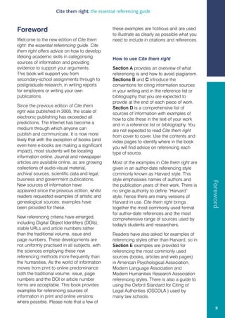 Cite them right: the essential referencing guide


Foreword                                        these examples are fictitious and are used
                                                to illustrate as clearly as possible what you
Welcome to the new edition of Cite them         need to include in citations and references.
right: the essential referencing guide. Cite
them right offers advice on how to develop
lifelong academic skills in categorising        How to use Cite them right
sources of information and providing
evidence to support your arguments.             Section A provides an overview of what
This book will support you from                 referencing is and how to avoid plagiarism.
secondary-school assignments through to         Sections B and C introduce the
postgraduate research, in writing reports       conventions for citing information sources
for employers or writing your own               in your writing and in the reference list or
publications.                                   bibliography that you are expected to
                                                provide at the end of each piece of work.
Since the previous edition of Cite them         Section D is a comprehensive list of
right was published in 2005, the scale of       sources of information with examples of
electronic publishing has exceeded all          how to cite these in the text of your work
predictions. The Internet has become a          and in a reference list or bibliography. You
medium through which anyone can                 are not expected to read Cite them right
publish and communicate. It is now more         from cover to cover. Use the contents and
likely that with the exception of books (and    index pages to identify where in the book
even here e-books are making a significant      you will find advice on referencing each
impact), most students will be locating         type of source.
information online. Journal and newspaper
articles are available online, as are growing   Most of the examples in Cite them right are
collections of audio-visual material,           given in an author-date referencing style
archival sources, scientific data and legal,    commonly known as Harvard style. This
business and government publications.           style emphasises names of authors and




                                                                                                Foreword
New sources of information have                 the publication years of their work. There is
appeared since the previous edition, whilst     no single authority to define “Harvard”
readers requested examples of artistic and      style, hence there are many versions of
genealogical sources; examples have             Harvard in use. Cite them right brings
been provided for these.                        together the most commonly used format
                                                for author-date references and the most
New referencing criteria have emerged,          comprehensive range of sources used by
including Digital Object Identifiers (DOIs),    today's students and researchers.
stable URLs and article numbers rather
than the traditional volume, issue and          Readers have also asked for examples of
page numbers. These developments are            referencing styles other than Harvard, so in
not uniformly practised in all subjects, with   Section E examples are provided for
the sciences employing these new                referencing the most commonly used
referencing methods more frequently than        sources (books, articles and web pages)
the humanities. As the world of information     in American Psychological Association,
moves from print to online predominance         Modern Language Association and
both the traditional volume, issue, page        Modern Humanities Research Association
numbers and the DOI or article number           referencing styles. There is also a guide to
forms are acceptable. This book provides        using the Oxford Standard for Citing of
examples for referencing sources of             Legal Authorities (OSCOLA ) used by
information in print and online versions        many law schools.
where possible. Please note that a few of
                                                                                                    9
 