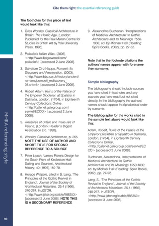 Cite them right: the essential referencing guide


                         The footnotes for this piece of text
                         would look like this:

                         1. Giles Worsley, Classical Architecture in      9. Alexandrina Buchanan, ‘Interpretations
                            Britain: The Heroic Age. (London:                of Medieval Architecture’ In Gothic
                            Published for the Paul Mellon Centre for         Architecture and Its Meanings 1550-
                            Studies in British Art by Yale University        1830, ed. by Michael Hall (Reading:
                            Press, 1995).                                    Spire Books, 2002), pp. 27-52.

                         2. Palladio’s Italian Villas, (2005),
                            http://www.boglewood.com/
                            palladio/ [accessed 2 June 2008].            Note that in the footnote citations the
                                                                          authors' names appear with forename
                         3. Salvatore Ciro Nappo, Pompeii: Its            then surname.
                            Discovery and Preservation, (2003),
                            http://www.bbc.co.uk/history/ancient/
                            romans/pompeii_rediscovery_                   Sample bibliography
                            01.shtml [accessed 2 June 2008].
                                                                          The bibliography should include sources
                         4. Robert Adam, Ruins of the Palace of           you have cited in footnotes and any
                            the Emperor Diocletian at Spalatro in         sources you have read but not cited
                            Dalmatia, London, (1764), in Eighteenth       directly. In the bibliography the authors'
                            Century Collections Online,                   names should appear in alphabetical order
                            http://galenet.galegroup.com/                by surname.
                            servlet/ECCO [accessed 2 June
MHRA referencing style




                            2008].                                        The bibliography for the works cited in
                                                                          the sample text above would look like
                         5. Treasures of Britain and Treasures of         this:
                            Ireland, (London: Reader’s Digest
                            Association Ltd, 1990).                       Adam, Robert, Ruins of the Palace of the
                                                                          Emperor Diocletian at Spalatro in Dalmatia,
                         6. Worsley, Classical Architecture, p. 265.      London, (1764). In Eighteenth Century
                            NOTE THE USE OF AUTHOR AND                    Collections Online,
                            SHORT TITLE FOR SECOND                        http://galenet.galegroup.com/servlet/EC
                            REFERENCE TO A SOURCE                         CO [accessed 2 June 2008].
                         7. Peter Leach, 'James Paine's Design for        Buchanan, Alexandrina, ‘Interpretations of
                            the South Front of Kedleston Hall:            Medieval Architecture’ In Gothic
                            Dating and Sources', Architectural            Architecture and Its Meanings 1550-1830,
                            History, 40 (1997),159-70.                    ed. by Michael Hall (Reading: Spire Books,
                         8. Horace Walpole, cited in S. Lang, ‘The        2002), pp. 27-52.
                            Principles of the Gothic Revival in           Lang, S., ‘The Principles of the Gothic
                            England’, Journal of the Society of           Revival in England’, Journal of the Society
                            Architectural Historians, 25.4 (1966),        of Architectural Historians, 25.4 (1966),
                            240-267. In JSTOR,                            240-267. In JSTOR,
                            http://www.jstor.org/stable/988353          http://www.jstor.org/stable/988353
                            [accessed 3 June 2008]. NOTE THIS             [accessed 3 June 2008].
                            IS A SECONDARY REFERENCE




   90
 