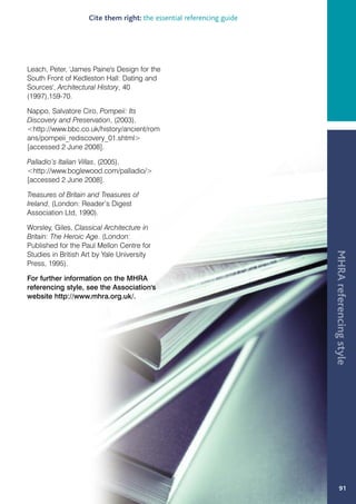 Cite them right: the essential referencing guide




Leach, Peter, 'James Paine's Design for the
South Front of Kedleston Hall: Dating and
Sources', Architectural History, 40
(1997),159-70.

Nappo, Salvatore Ciro, Pompeii: Its
Discovery and Preservation, (2003),
http://www.bbc.co.uk/history/ancient/rom
ans/pompeii_rediscovery_01.shtml
[accessed 2 June 2008].

Palladio’s Italian Villas, (2005),
http://www.boglewood.com/palladio/
[accessed 2 June 2008].

Treasures of Britain and Treasures of
Ireland, (London: Reader’s Digest
Association Ltd, 1990).

Worsley, Giles, Classical Architecture in
Britain: The Heroic Age. (London:
Published for the Paul Mellon Centre for




                                                                       MHRA referencing style
Studies in British Art by Yale University
Press, 1995).

For further information on the MHRA
referencing style, see the Association's
website http://www.mhra.org.uk/.




                                                                               91
 