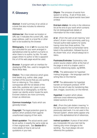 Cite them right: the essential referencing guide


           F. Glossary                                      Ellipsis: The omission of words from
                                                            speech or writing. A set of three dots ...
                                                            shows where the original words have been
                                                            omitted.

           Abstract: A brief summary of an article or
                                                            End-text citation: An entry in the reference
           a book that also includes its reference
                                                            list at the end of your work which contains
           information.
                                                            the full (bibliographical) details of
                                                            information for the in-text citation.
           Address bar: Also known as location or
           URL bar, it indicates the current URL, web
                                                            et al.: (From the Latin et alii meaning “and
           page address, path to a local file or other
                                                            others”) A term most commonly used (e.g.
           item to be located by the browser.
                                                            Harvard author-date system) for works
                                                            having more than three authors. The
           Bibliography: A list of all the sources that     citation gives the first surname/last name
           you consulted for your work arranged in          listed in the publication, followed by et al.
           alphabetical order by author's surname or,       As shown here, et al. should always be in
           when there is no author, by title. For web       italics.
           pages where no author or title is apparent
           the url of the web page would be used.
                                                            Footnotes/Endnotes: Explanatory note
                                                            and/or source citation either at the foot of
           Browser: A program with an interface for         the page or end of a chapter used in
           displaying HTML files, used to navigate the      numeric referencing styles, eg MHRA.
           World Wide Web.
                                                            HTML: The abbreviation for hypertext
           Citation: The in-text reference which gives      markup language – the language used for
           brief details (e.g. author, date, page           writing files on the Internet.
Glossary




           number) of the source that you are quoting
           from or referring to. This citation              HTTP: The abbreviation for hypertext
           corresponds with the full details of the         transfer (or transport) protocol. HTTP
           work (title, publisher etc.) given in your       forms the set of rules for transferring files
           reference list or bibliography, so that the      (text, images, sound etc.) on the Internet.
           reader can identify and/or locate the work.
           End-text citations are more commonly             Hypertext: A system which allows
           known as references.                             extensive cross-referencing between
                                                            related sections of text.
           Common knowledge: Facts which are
           generally known.                                 ibid.: (From the Latin ibidem meaning “in
                                                            the same place”) A term which refers to a
           Copyright: The legal protection given to         previously cited work. It is not used in the
           authors which protects them against              Harvard system, where works appear only
           unauthorised copying of their work.              once in the alphabetical list of references.

           Direct quotation: The actual words used          Indirect quotation: A piece of text which
           by an author, in exactly the same order as       you incorporate into your own text by
           in their original work. See Section B for        making only minor changes to the
           more details of how to set out all               wording. You must always cite and
           quotations in your text.                         reference the quotation.
 92
 