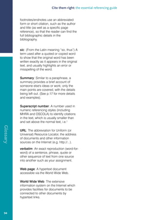 Cite them right: the essential referencing guide


           footnotes/endnotes use an abbreviated
           form or short citation, such as the author
           and title (as well as a specific page
           reference), so that the reader can find the
           full bibliographic details in the
           bibliography.


           sic: (From the Latin meaning “so, thus”) A
           term used after a quoted or copied word
           to show that the original word has been
           written exactly as it appears in the original
           text, and usually highlights an error or
           misspelling of the word.

           Summary: Similar to a paraphrase, a
           summary provides a brief account of
           someone else's ideas or work; only the
           main points are covered, with the details
           being left out. (See p.17 for more details
           and examples).

           Superscript number: A number used in
           numeric referencing styles (including
           MHRA and OSCOLA) to identify citations
           in the text, which is usually smaller than
           and set above the normal text, i.e.1
Glossary




           URL: The abbreviation for Uniform (or
           Universal) Resource Locator, the address
           of documents and other information
           sources on the Internet (e.g. http://...).

           verbatim: An exact reproduction (word-for-
           word) of a sentence, phrase, quote or
           other sequence of text from one source
           into another such as your assignment.

           Web page: A hypertext document
           accessible via the World Wide Web.

           World Wide Web: The extensive
           information system on the Internet which
           provides facilities for documents to be
           connected to other documents by
           hypertext links.




 94
 