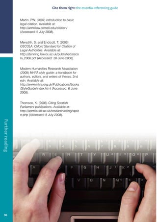 Cite them right: the essential referencing guide


                  Martin, P (2007) Introduction to basic
                            .W.
                  legal citation. Available at:
                  http://www.law.cornell.edu/citation/
                  (Accessed: 6 July 2008).


                  Meredith, S. and Endicott, T. (2006)
                  OSCOLA: Oxford Standard for Citation of
                  Legal Authorities. Available at:
                  http://denning.law.ox.ac.uk/published/osco
                  la_2006.pdf (Accessed: 30 June 2008).


                  Modern Humanities Research Association
                  (2008) MHRA style guide: a handbook for
                  authors, editors, and writers of theses. 2nd
                  edn. Available at:
                  http://www.mhra.org.uk/Publications/Books
                  /StyleGuide/index.html (Accessed: 6 June
                  2008).


                  Thomson, K. (2006) Citing Scottish
                  Parliament publications. Available at:
                  http://www.is.stir.ac.uk/research/citing/spcit
                  e.php (Accessed: 8 July 2008).
Further reading




  96
 