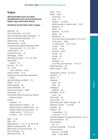 Cite them right: the essential referencing guide


Index                                             Blogs 40-41
                                                  Books 23-30
NB Hyphenated words are listed                       anonymous 19
alphabetically by the word preceding the             audio 27
hyphen (eg e-mail before Ebsco)                      chapters 15, 25-26
Numbered entries below refer to pages                details required in reference lists 19-20
                                                     diagrams 51
                                                     edited 23
Abstracts 92                                         electronic 24, 37-38
Acts of Parliament 45, 74-78                         graphs 49
Acts of the Northern Ireland Assembly 77             illustrations 51
Acts of the Scottish Parliament 77                   more than three authors/editors 14-15, 23, 31
Address bars 21, 92                                  multi-volume 25-26
Advertisements 67-68                                 no author/editor 15-16, 19, 24
American Psychological Association (APA)             no date 15-16
   referencing style 9, 13, 73, 79-81                no title 19, 40
Annual reports 43                                    reference 26-27
Anonymous works 19                                   reprints 25
Anthologies 28-29                                    reviews 50
APA referencing style 9, 13, 73, 79-81               tables 51
Appendices                                           translated 25
   citations 19                                      up to three authors/editors 14-15, 23
Archives 32, 71-72                                British Standards 48
Art 51-55                                         Bulletin boards 66-67
   online collections 53-54
Article numbers 21-22                             Cartographic material 27, 52-53
Articles see Journal articles, Newspaper          Cartoons 51
   articles                                       Cases 75
Assembly Measures (Welsh) 78                      Cassettes




                                                                                                     Index
Atlases 27, 53                                       audio 59
Audio cassettes 59                                   video 62
Audio downloads 59                                Catalogues
Audio-visual sources 56-65                           exhibition 28
Audiobooks 27                                     CD-ROMs 34, 42
Author-date referencing style see Harvard            audio 59
   referencing style                              CDs (audio) 59
Authors                                           Census data 70
   corporate 19                                   Certificates (birth, death, marriage) 70
   details required in citations 19               Chapters in books 15, 25-26
   details required in reference lists 19         Checklist 22
   different editions by same author 15           Citations 92
   multiple authors 14-15, 23, 31                    in appendices 19
   no author 15-16, 19, 24, 40                       in your text 14-16
                                                  Cochrane Database of Systematic Reviews 22, 31
Bebo 41-42                                        Command Papers 46
Bible 29                                          Commentaries
Bibliographies 11-12, 14, 19, 26, 30, 92             film 61
Billboard advertisements 68                       Common knowledge 12-13, 92
Bills (House of Commons/Lords) 44                 Communications
Birth certificates 70                                personal 54, 63-69
Blackboard (VLE) 36                                  public 54-55, 66-69                              97
 