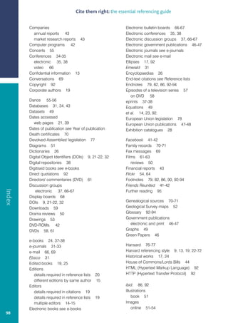 Cite them right: the essential referencing guide


        Companies                                          Electronic bulletin boards 66-67
          annual reports 43                                Electronic conferences 35, 38
          market research reports 43                       Electronic discussion groups 37, 66-67
        Computer programs 42                               Electronic government publications 46-47
        Concerts 55                                        Electronic journals see e-journals
        Conferences 34-35                                  Electronic mail see e-mail
          electronic 35, 38                                Ellipses 17, 92
          video 66                                         Emerald 31
        Confidential information 13                        Encyclopaedias 26
        Conversations 69                                   End-text citations see Reference lists
        Copyright 92                                       Endnotes 79, 82, 86, 92-94
        Corporate authors 19                               Episodes of a television series 57
                                                               on DVD 58
        Dance 55-56                                        eprints 37-38
        Databases 31, 34, 43                               Equations 49
        Datasets 49                                        et al. 14, 23, 92.
        Dates accessed                                     European Union legislation 78
           web pages 21, 39                                European Union publications 47-48
        Dates of publication see Year of publication       Exhibition catalogues 28
        Death certificates 70
        Devolved Assemblies' legislation 77                Facebook 41-42
        Diagrams 51                                        Family records 70-71
        Dictionaries 26                                    Fax messages 69
        Digital Object Identifiers (DOIs) 9, 21-22, 32     Films 61-63
        Digital repositories 38                               reviews 50
        Digitised books see e-books                        Financial reports 43
        Direct quotations 92                               Flickr 54, 64
        Directors' commentaries (DVD) 61                   Footnotes 79, 82, 86, 90, 92-94
        Discussion groups                                  Friends Reunited 41-42
Index




           electronic 37, 66-67                            Further reading 95
        Display boards 68
        DOIs 9, 21-22, 32                                  Genealogical sources 70-71
        Downloads 59                                       Geological Survey maps 52
        Drama reviews 50                                   Glossary 92-94
        Drawings 53                                        Government publications
        DVD-ROMs 42                                          electronic and print 46-47
        DVDs 58, 61                                        Graphs 49
                                                           Green Papers 46
        e-books 24, 37-38
        e-journals 31-33                                   Hansard 76-77
        e-mail 66, 69                                      Harvard referencing style 9, 13, 19, 22-72
        Ebsco 31                                           Historical works 17, 24
        Edited books 19, 25                                House of Commons/Lords Bills 44
        Editions                                           HTML (Hypertext Markup Language) 92
           details required in reference lists 20          HTTP (Hypertext Transfer Protocol) 92
           different editions by same author 15
        Editors                                            ibid. 86, 92
           details required in citations 19                Illustrations
           details required in reference lists 19              book 51
           multiple editors 14-15                          Images
        Electronic books see e-books                           online 51-54
98
 