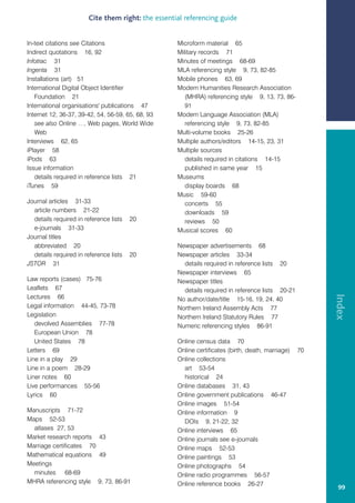 Cite them right: the essential referencing guide


In-text citations see Citations                    Microform material 65
Indirect quotations 16, 92                         Military records 71
Infotrac 31                                        Minutes of meetings 68-69
Ingenta 31                                         MLA referencing style 9, 73, 82-85
Installations (art) 51                             Mobile phones 63, 69
International Digital Object Identifier            Modern Humanities Research Association
   Foundation 21                                      (MHRA) referencing style 9, 13, 73, 86-
International organisations' publications 47          91
Internet 12, 36-37, 39-42, 54, 56-59, 65, 68, 93   Modern Language Association (MLA)
   see also Online …, Web pages, World Wide           referencing style 9, 73, 82-85
   Web                                             Multi-volume books 25-26
Interviews 62, 65                                  Multiple authors/editors 14-15, 23, 31
iPlayer 58                                         Multiple sources
iPods 63                                              details required in citations 14-15
Issue information                                     published in same year 15
   details required in reference lists 21          Museums
iTunes 59                                             display boards 68
                                                   Music 59-60
Journal articles 31-33                                concerts 55
  article numbers 21-22                               downloads 59
  details required in reference lists   20            reviews 50
  e-journals 31-33                                 Musical scores 60
Journal titles
  abbreviated 20                                   Newspaper advertisements 68
  details required in reference lists   20         Newspaper articles 33-34
JSTOR 31                                             details required in reference lists 20
                                                   Newspaper interviews 65
Law reports (cases) 75-76                          Newspaper titles
Leaflets 67                                          details required in reference lists 20-21




                                                                                                       Index
Lectures 66                                        No author/date/title 15-16, 19, 24, 40
Legal information 44-45, 73-78                     Northern Ireland Assembly Acts 77
Legislation                                        Northern Ireland Statutory Rules 77
   devolved Assemblies 77-78                       Numeric referencing styles 86-91
   European Union 78
   United States 78                                Online census data 70
Letters 69                                         Online certificates (birth, death, marriage)   70
Line in a play 29                                  Online collections
Line in a poem 28-29                                 art 53-54
Liner notes 60                                       historical 24
Live performances 55-56                            Online databases 31, 43
Lyrics 60                                          Online government publications 46-47
                                                   Online images 51-54
Manuscripts 71-72                                  Online information 9
Maps 52-53                                           DOIs 9, 21-22, 32
  atlases 27, 53                                   Online interviews 65
Market research reports 43                         Online journals see e-journals
Marriage certificates 70                           Online maps 52-53
Mathematical equations 49                          Online paintings 53
Meetings                                           Online photographs 54
  minutes 68-69                                    Online radio programmes 56-57
MHRA referencing style 9, 73, 86-91                Online reference books 26-27
                                                                                                        99
 