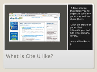 What is Cite U like? A free service that helps you to organize scholarly papers as well as share them. Click an article or paper that interests you and add it to personal library. www.citeulike.org 