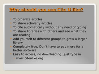 Why should you use Cite U like? To organize articles To share scholarly articles To cite automatically without any need of typing To share libraries with others and see what they are reading Add yourself to different groups to grow a larger library Completely free, Don’t have to pay more for a better software Easy to access, no downloading…just type in  www.citeulike.org 