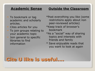 Cite U like is useful…. Academic Sense To bookmark or tag academic and scholarly articles. Cites articles for you To join groups relating to your academic topic Join general to specific libraries to find information Outside the Classroom *Post everything you like (some restrictions apply about non peer-reviewed articles) *Keep track of browser’s bookmark  *As a “social” way of sharing topics and interests with friends and family * Save enjoyable reads that you want to look at again 