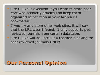 Our Personal Opinion Cite U Like is excellent if you want to store peer reviewed scholarly articles and keep them organized rather than in your browser’s bookmarks.  If you try and store other web sites, it will say that the URL wasn’t found. It only supports peer reviewed journals from certain databases Cite U Like will be useful if a teacher is asking for peer reviewed journals ONLY! 
