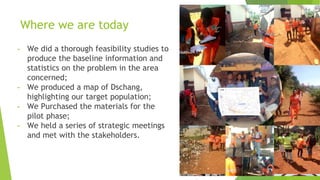 Where we are today
- We did a thorough feasibility studies to
produce the baseline information and
statistics on the problem in the area
concerned;
- We produced a map of Dschang,
highlighting our target population;
- We Purchased the materials for the
pilot phase;
- We held a series of strategic meetings
and met with the stakeholders.
 