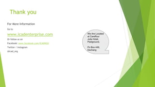 Thank you
Go to
www.icadenterprise.com
Or follow us on
Facebook: www.facebook.com/ICADNGO
Twitter / Instagram
@icad_org
We Are Located
at Careffour
Julie Hotel,
Paidground,
Po Box 449,
Dschang
For More Information
 