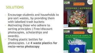 SOLUTIONS
- Encourage students and households to
pre-sort wastes, by providing them
with labelled trash buckets
- Motivating those who adhere to
sorting principles ( Free/discount
photocopies, scholarships and
awards).
- Trading plastic bottles for
photocopies. i.e 4 waste plastics for
recto-verso photocopy
 