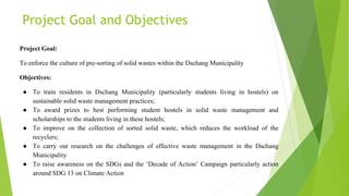 Project Goal and Objectives
Project Goal:
To enforce the culture of pre-sorting of solid wastes within the Dschang Municipality
Objectives:
● To train residents in Dschang Municipality (particularly students living in hostels) on
sustainable solid waste management practices;
● To award prizes to best performing student hostels in solid waste management and
scholarships to the students living in these hostels;
● To improve on the collection of sorted solid waste, which reduces the workload of the
recyclers;
● To carry out research on the challenges of effective waste management in the Dschang
Municipality
● To raise awareness on the SDGs and the ‘Decade of Action’ Campaign particularly action
around SDG 13 on Climate Action
 