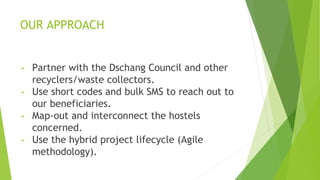 OUR APPROACH
- Partner with the Dschang Council and other
recyclers/waste collectors.
- Use short codes and bulk SMS to reach out to
our beneficiaries.
- Map-out and interconnect the hostels
concerned.
- Use the hybrid project lifecycle (Agile
methodology).
 