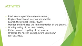 ACTIVITIES
- Produce a map of the areas concerned;
- Register hostels and later on households;
- Launch the project (21/02/2020);
- Monitor and Evaluate the implementation of the project;
- Monthly rating of the best hostels;
- Collection and recycling of the wastes;
- Organize the ‘Green Carpet Award Ceremony’
(05/06/2020).
 