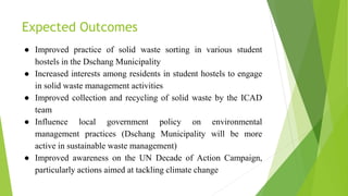 Expected Outcomes
● Improved practice of solid waste sorting in various student
hostels in the Dschang Municipality
● Increased interests among residents in student hostels to engage
in solid waste management activities
● Improved collection and recycling of solid waste by the ICAD
team
● Influence local government policy on environmental
management practices (Dschang Municipality will be more
active in sustainable waste management)
● Improved awareness on the UN Decade of Action Campaign,
particularly actions aimed at tackling climate change
 