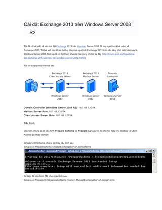 Cài đặt Exchange 2013 trên Windows Server 2008
R2
Tôi đã có bài viết về việc cài đặt Exchange 2013 trên Windows Server 2012 để mọi người có khái niệm về
Exchange 2013. Từ bài viết này tôi sẽ hướng dẫn mọi người về Exchange 2013 trên nền tảng phổ biến hiện nay là
Windows Server 2008. Mọi người có thể tham khảo lại nội dung chi tiết tại đây (http://forum.gocit.vn/threads/cai-
dat-exchange-2013-preview-tren-windows-server-2012.1470/)
Tôi xin đưa lại mô hình bài lab:
Domain Controller (Windows Server 2008 R2): 192.168.1.20/24.
Mailbox Server Role: 192.168.1.21/24.
Client Access Server Role: 192.168.1.22/24.
Cấu hình:
Đầu tiên, chúng ta sẽ cấu hình Prepare Schema và Prepare AD sau khi đã cho hai máy chủ Mailbox và Client
Access gia nhập domain
Để cấu hình Schema, chúng ta chạy câu lệnh sau:
Setup.exe /PrepareSchema /IAcceptExchangeServerLicenseTerms
Kế tiếp, để cấu hình AD, chạy câu lệnh sau:
Setup.exe /PrepareAD /OrganizationName:<name> /IAcceptExchangeServerLicenseTerms
 