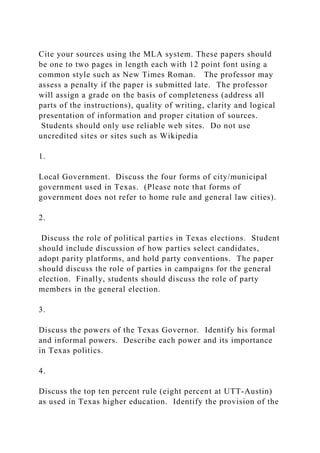 Cite your sources using the MLA system. These papers should
be one to two pages in length each with 12 point font using a
common style such as New Times Roman. The professor may
assess a penalty if the paper is submitted late. The professor
will assign a grade on the basis of completeness (address all
parts of the instructions), quality of writing, clarity and logical
presentation of information and proper citation of sources.
Students should only use reliable web sites. Do not use
uncredited sites or sites such as Wikipedia
1.
Local Government. Discuss the four forms of city/municipal
government used in Texas. (Please note that forms of
government does not refer to home rule and general law cities).
2.
Discuss the role of political parties in Texas elections. Student
should include discussion of how parties select candidates,
adopt parity platforms, and hold party conventions. The paper
should discuss the role of parties in campaigns for the general
election. Finally, students should discuss the role of party
members in the general election.
3.
Discuss the powers of the Texas Governor. Identify his formal
and informal powers. Describe each power and its importance
in Texas politics.
4.
Discuss the top ten percent rule (eight percent at UTT-Austin)
as used in Texas higher education. Identify the provision of the
 