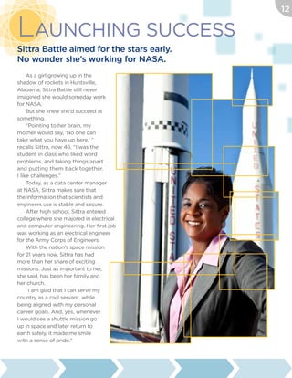 As a girl growing up in the
shadow of rockets in Huntsville,
Alabama, Sittra Battle still never
imagined she would someday work
for NASA.
But she knew she’d succeed at
something.
“Pointing to her brain, my
mother would say, ‘No one can
take what you have up here,’ ”
recalls Sittra, now 46. “I was the
student in class who liked word
problems, and taking things apart
and putting them back together.
I like challenges.”
Today, as a data center manager
at NASA, Sittra makes sure that
the information that scientists and
engineers use is stable and secure.
After high school, Sittra entered
college where she majored in electrical
and computer engineering. Her first job
was working as an electrical engineer
for the Army Corps of Engineers.
With the nation’s space mission
for 21 years now, Sittra has had
more than her share of exciting
missions. Just as important to her,
she said, has been her family and
her church.
“I am glad that I can serve my
country as a civil servant, while
being aligned with my personal
career goals. And, yes, whenever
I would see a shuttle mission go
up in space and later return to
earth safely, it made me smile
with a sense of pride.”
Launching Success
Sittra Battle aimed for the stars early.
No wonder she’s working for NASA.
12
 
