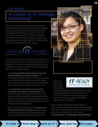 company.
We’ve put
down roots
in Cincinnati
and Minneapolis/St. Paul hoping that success
in those locations will allow expansion into
other cities. Mainly we want to provide a
model for a training program that other
organizations can adopt.
When a person develops a career with the
promise of upward mobility, everything improves,
from family life and health, to financial well-being
and future outlook. That’s why we say,
“A Career in IT Changes Everything.”
With so many open jobs in the IT industry (over
400,000 by some estimates) and so many people
looking for a family-sustaining career, it’s crucial
that organizations do all they can to close the
skills-gap. The Creating IT Futures Foundation
is committed to helping individuals in-need and
populations under-represented in IT to prepare for,
secure, and be successful in IT careers.
Since being established in 1998 as the philanthropic
arm of CompTIA, the IT Industry Association, the
Creating IT Futures Foundation has been working
hard to invent better onramps to IT careers. We’ve
done it in a number of ways:
•	 By partnering with online training companies
and providing free testing vouchers, the
Foundation helped hundreds of military veterans
such as Will Rivera-Fantauzzi (cover and page
4) and James Depew (page 11) update their skills
and certifications to land their first jobs in IT.
•	 By supporting educational and nonprofit
workforce development organizations such
as the Chicago Tech Academy (a high school
geared toward leadership and technology) and
Year Up (serving urban youth ages 18-24), we’re
making sure that more individuals have a chance
to reach their high potential.
•	 New in 2012, the Foundation has launched the
IT-Ready Apprentice Program, an eight-week
training program that qualifies graduates for
a six-month paid apprenticeship with a local
To take the first step toward an IT career, just turn the page.
Our Motto:
“A Career in IT Changes
Everything”
From GED to corporate climber: Brenda Arroyo completed
the Year Up (www.yearup.org) tech-training program and an
internship to help her land a $50,000-a-year full-time desktop
support job at the Federal Reserve Bank of Chicago.
15
 