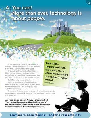 It turns out that most of the math and
science taught in high school is not what IT
(“eye-tea”) workers use in their jobs.
IT stands for Information Technology.
Most people think about information
technology as computers, smartphones, the
Internet, networks, hard-drives and servers.
But IT is really about people.
Getting people the information they
need, when they need it. Figuring out ways
to make their work (and their play) flow
with the technology.
Training in IT can prepare you to work in healthcare, sports,
retail, fashion, hospitality, banking — or any other industry you
can think of.
Are you a people person? Are you a problem solver?
Then consider becoming an IT professional, one of
the fastest growing careers on the planet. High salaries.
Career advancement. New challenges every day.
Fact: At the
beginning of 2012,
there were nearly
300,000 information
technology (IT) jobs
unfilled.
(Indeed.com)
Learn more. Keep reading — and find your path in IT.
3
A: You can!
More than ever, technology is
about people.
 