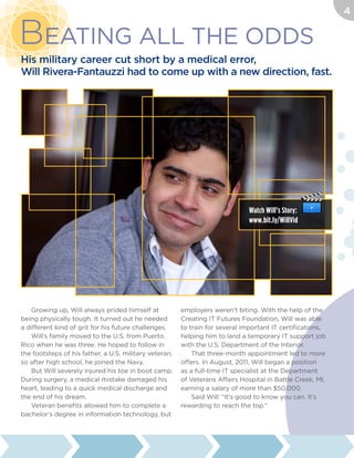 Growing up, Will always prided himself at
being physically tough. It turned out he needed
a different kind of grit for his future challenges.
Will’s family moved to the U.S. from Puerto
Rico when he was three. He hoped to follow in
the footsteps of his father, a U.S. military veteran,
so after high school, he joined the Navy.
But Will severely injured his toe in boot camp.
During surgery, a medical mistake damaged his
heart, leading to a quick medical discharge and
the end of his dream.
Veteran benefits allowed him to complete a
bachelor’s degree in information technology, but
employers weren’t biting. With the help of the
Creating IT Futures Foundation, Will was able
to train for several important IT certifications,
helping him to land a temporary IT support job
with the U.S. Department of the Interior.
That three-month appointment led to more
offers. In August, 2011, Will began a position
as a full-time IT specialist at the Department
of Veterans Affairs Hospital in Battle Creek, MI,
earning a salary of more than $50,000.
Said Will: “It’s good to know you can. It’s
rewarding to reach the top.”
Beating All the Odds
His military career cut short by a medical error,
Will Rivera-Fantauzzi had to come up with a new direction, fast.
Watch Will’s Story:
www.bit.ly/WillVid
4
 