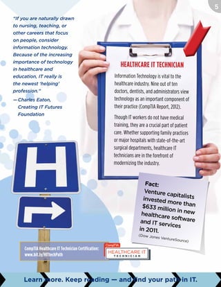 Healthcare IT Technician
Information Technology is vital to the
healthcare industry. Nine out of ten
doctors, dentists, and administrators view
technology as an important component of
their practice (CompTIA Report, 2012).
Though IT workers do not have medical
training, they are a crucial part of patient
care. Whether supporting family practices
or major hospitals with state-of-the-art
surgical departments, healthcare IT
technicians are in the forefront of
modernizing the industry.
Fact:
Venture capitalistsinvested more than$633 million in newhealthcare softwareand IT services
in 2011.
(Dow Jones VentureSource)
“If you are naturally drawn
to nursing, teaching, or
other careers that focus
on people, consider
information technology.
Because of the increasing
importance of technology
in healthcare and
education, IT really is
the newest ‘helping’
profession.”
—	Charles Eaton,
	 Creating IT Futures
Foundation
CompTIA Healthcare IT Technician Certification:
www.bit.ly/HITtechPath
Learn more. Keep reading — and find your path in IT.
5
 