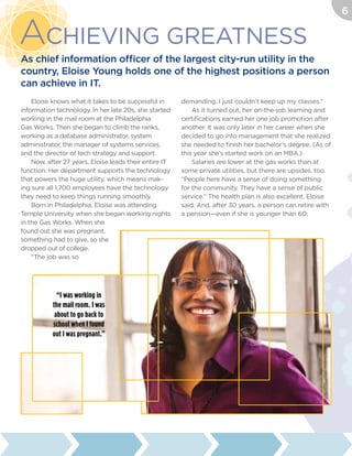 Eloise knows what it takes to be successful in
information technology. In her late 20s, she started
working in the mail room at the Philadelphia
Gas Works. Then she began to climb the ranks,
working as a database administrator, system
administrator, the manager of systems services,
and the director of tech strategy and support.
Now, after 27 years, Eloise leads their entire IT
function. Her department supports the technology
that powers the huge utility, which means mak-
ing sure all 1,700 employees have the technology
they need to keep things running smoothly.
Born in Philadelphia, Eloise was attending
Temple University when she began working nights
in the Gas Works. When she
found out she was pregnant,
something had to give, so she
dropped out of college.
“The job was so
demanding, I just couldn’t keep up my classes.”
As it turned out, her on-the-job learning and
certifications earned her one job promotion after
another. It was only later in her career when she
decided to go into management that she realized
she needed to finish her bachelor’s degree. (As of
this year she’s started work on an MBA.)
Salaries are lower at the gas works than at
some private utilities, but there are upsides, too.
“People here have a sense of doing something
for the community. They have a sense of public
service.” The health plan is also excellent, Eloise
said. And, after 30 years, a person can retire with
a pension—even if she is younger than 60.
Achieving Greatness
As chief information officer of the largest city-run utility in the
country, Eloise Young holds one of the highest positions a person
can achieve in IT.
“I was working in
the mail room. I was
about to go back to
school when I found
out I was pregnant.”
6
 
