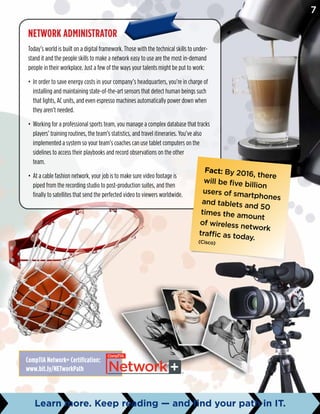 Network Administrator
Today’s world is built on a digital framework. Those with the technical skills to under-
stand it and the people skills to make a network easy to use are the most in-demand
people in their workplace. Just a few of the ways your talents might be put to work:
•	 In order to save energy costs in your company’s headquarters, you’re in charge of
installing and maintaining state-of-the-art sensors that detect human beings such
that lights, AC units, and even espresso machines automatically power down when
they aren’t needed.
•	 Working for a professional sports team, you manage a complex database that tracks
players’ training routines, the team’s statistics, and travel itineraries. You’ve also
implemented a system so your team’s coaches can use tablet computers on the
sidelines to access their playbooks and record observations on the other
team.
•	 At a cable fashion network, your job is to make sure video footage is
piped from the recording studio to post-production suites, and then
finally to satellites that send the perfected video to viewers worldwide.
Fact: By 2016, there
will be five billion
users of smartphones
and tablets and 50
times the amount
of wireless network
traffic as today.(Cisco)
CompTIA Network+ Certification:
www.bit.ly/NETworkPath
7
Learn more. Keep reading — and find your path in IT.
 