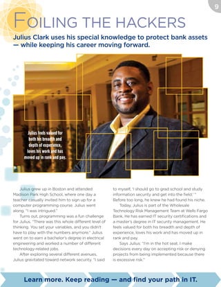 Foiling The Hackers
Julius Clark uses his special knowledge to protect bank assets
— while keeping his career moving forward.
Julius grew up in Boston and attended
Madison Park High School, where one day a
teacher casually invited him to sign up for a
computer programming course. Julius went
along. “I was intrigued.”
Turns out, programming was a fun challenge
for Julius. “There was this whole different level of
thinking. You set your variables, and you didn’t
have to play with the numbers anymore.” Julius
went on to earn a bachelor’s degree in electrical
engineering and worked a number of different
technology-related jobs.
After exploring several different avenues,
Julius gravitated toward network security. “I said
to myself, ‘I should go to grad school and study
information security and get into the field.’ ”
Before too long, he knew he had found his niche.
Today, Julius is part of the Wholesale
Technology Risk Management Team at Wells Fargo
Bank. He has earned IT security certifications and
a master’s degree in IT security management. He
feels valued for both his breadth and depth of
experience, loves his work and has moved up in
rank and pay.
Says Julius: “I’m in the hot seat. I make
decisions every day on accepting risk or denying
projects from being implemented because there
is excessive risk.”
Julius feels valued for
both his breadth and
depth of experience,
loves his work and has
moved up in rank and pay.
9
Learn more. Keep reading — and find your path in IT.
 
