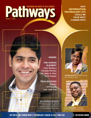 Do you really know what a technology career is like? Find out.
Pathways
Will Rivera-Fantauzzi
overcame a medical mishap
in the military. Now he’s
a rising star in the field of
healthcare technology.
Why
information
technology (IT)
could be
your next
career path
See details inside
Edition 1 / Issue 1
Exploring On-ramps to Tech Careers
INside:
The Human
Element
How Being a
People-Person
Can Help in Your
Tech Career
Tech Success
Stories
of People
Just Like You
Sittra Battle started aiming
for the stars early.
Julius Clark is making
criminal hackers miserable.
 