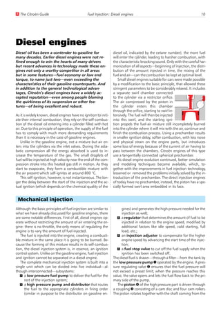 U The Citroën Guide                              Fuel Injection: Diesel engines                                              10




Diesel engines
Diesel oil has been a contender to gasoline for                    diesel oil, indicated by the cetane number), the more fuel
many decades. Earlier diesel engines were not re-                  will enter the cylinder, leading to harsher combustion, with
fined enough to win the hearts of many drivers                     the characteristic knocking sound. Only with the careful har-
but recent advances in technology made these en-                   monization of all aspects—beginning of injection, the distri-
gines not only a worthy competitor in all areas                    bution of the amount injected in time, the mixing of the
but in some features—fuel economy or low end                       fuel and air—can the combustion be kept at optimal level.
torque, to name just two—even exceeding the                            Small diesel engines suitable for cars were made possible
characteristics of their gasoline counterparts. And                by a modification to the basic principle, that allowed these
in addition to the general technological advan-                    stringent parameters to be considerably relaxed. It includes
tages, Citroën’s diesel engines have a widely ac-                  a separate swirl chamber connected
cepted reputation—even among people blaming                        to the cylinder via a restrictor orifice.
the quirkiness of its suspension or other fea-                     The air compressed by the piston in
tures—of being excellent and robust.                               the cylinder enters this chamber
                                                                   through the orifice, starting to swirl in-
As it is widely known, diesel engines have no ignition to initi-   tensively. The fuel will then be injected
ate their internal combustion, they rely on the self-combus-       into this swirl, and the starting igni-
tion of the diesel oil entering into a cylinder filled with hot    tion propels the fuel-air mixture still incompletely burned
air. Due to this principle of operation, the supply of the fuel    into the cylinder where it will mix with the air, continue and
has to comply with much more demanding requirements                finish the combustion process. Using a prechamber results
than it is necessary in the case of gasoline engines.              in smaller ignition delay, softer combustion, with less noise
    Unlike in the gasoline engine, not a mixture but air en-       and physical strain on the engine parts, but introduces
ters into the cylinders via the inlet valves. During the adia-     some loss of energy because of the current of air having to
batic compression all the energy absorbed is used to in-           pass between the chambers. Citroën engines of this type
crease the temperature of the gas. The small droplets of           use a tangentially connected spherical prechamber.
fuel will be injected at high velocity near the end of the com-        As diesel engine evolution continued, better simulation
pression stroke into this heated gas still in motion. As they      and modeling techniques became available, which, to-
start to evaporate, they form a combustible mixture with           gether with the improvements in fuel injection technology,
the air present which self-ignites at around 800 °C.               lessened or removed the problems initially solved by the in-
    This self-ignition, however, is not instantaneous. The lon-    troduction of the prechamber. The direct injection engines
ger the delay between the start of the injection and the ac-       of today have no prechamber, instead, the piston has a spe-
tual ignition (which depends on the chemical quality of the        cially formed swirl area embedded in its face.


 Mechanical injection
Although the basic principles of fuel injection are similar to           gines) and generates the high pressure needed for the
what we have already discussed for gasoline engines, there               injection as well;
are some notable differences. First of all, diesel engines op-        U a regulator that determines the amount of fuel to be
erate without restricting the amount of air entering the en-             injected in relation to the engine speed, modified by
gine: there is no throttle, the only means of regulating the             additional factors like idle speed, cold starting, full
engine is to vary the amount of fuel injected.                           load, etc.;
   The fuel is injected into the engine, creating a combusti-         U an injection adjuster to compensate for the higher
ble mixture in the same place it is going to be burned. Be-              engine speed by advancing the start time of the injec-
cause the forming of this mixture results in its self-combus-            tion;
tion, the diesel injection system is, in essence, an ignition         U a fuel stop valve to cut off the fuel supply when the
control system. Unlike on the gasoline engine, fuel injection            ignition has been switched off.
and ignition cannot be separated in a diesel engine.               The diesel fuel is drawn—through a filter—from the tank by
   The complete mechanical injection system is built into a        the low pressure pump 1 operated by the engine. A pres-
single unit which can be divided into five individual—al-          sure regulating valve 2 ensures that the fuel pressure will
though interconnected—subsystems:                                  not exceed a preset limit; when the pressure reaches this
   U a low pressure fuel pump to deliver the fuel for the          value, the valve opens and lets the fuel flow back to the pri-
      rest of the injection system;                                mary side of the pump.
   U a high pressure pump and distributor that routes                 The piston 6 of the high pressure part is driven through
      the fuel to the appropriate cylinders in firing order        a coupling 4 consisting of a cam disc and four cam rollers.
      (similar in purpose to the distributor on gasoline en-       The piston rotates together with the shaft coming from the
 