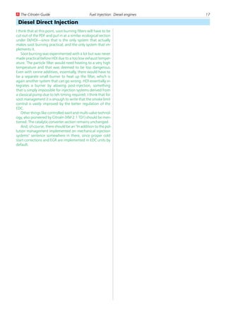 U The Citroën Guide                              Fuel Injection: Diesel engines   17

 Diesel Direct Injection
I think that at this point, soot burning filters will have to be
cut out of the PDF and put in at a similar ecological section
under DI/HDI—since that is the only system that actually
makes soot burning practical, and the only system that im-
plements it.
    Soot burning was experimented with a lot but was never
made practical before HDI due to a too low exhaust temper-
ature. The particle filter would need heating to a very high
temperature and that was deemed to be too dangerous.
Even with cerine additives, essentially, there would have to
be a separate small burner to heat up the filter, which is
again another system that can go wrong. HDI essentially in-
tegrates a burner by alowing post-injection, something
that is simply impossible for injection systems derived from
a classical pump due to teh timing required. I think that for
soot management it is enough to write that the smoke limit
control is vastly improved by the better regulation of the
EDC.
    Other things like controlled swirl and multi-valve technol-
ogy, also pioneered by Citroën (XM 2.1 TD!) should be men-
tioned. The catalytic converter section remains unchanged.
    And, of course, there should be an "In addition to the pol-
lution management implemented on mechanical injection
systems" sentence somewhere in there, since proper cold
start corrections and EGR are implemented in EDC units by
default.
 