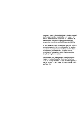 There are many car manufacturers, makes, models
and versions on the road today but—as we all
know—none of them compares to Citroën in its
engineering excellence, especially regarding
suspension comfort, roadholding, and stability.

In this book we tried to describe how the various
subsystems work. We never intended to replace
service manuals or similar technical instructions.
Illustrations are schematic, focusing on the
principles of operation rather than on minute
details of implementation.

This guide is not linked to any specific Citroën
model but describes all systems and solutions
used on a large number of cars from the glorious
line of DS, ID, CX, GS, GSA, BX, XM, Xantia, Xsara
and the C5.
 