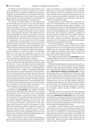 U The Citroën Guide                        Suspension: Hydropneumatic Suspension                                               21
    The steady connection between the sides requires an ex-         pension on Citroëns. In a spring system, there is a consider-
ternal management of body roll. Ideally, for any vertical           able amount of interaction, a significant flow of energy in
movement of the car body, the two sides of the suspension           both directions between the suspension and the bar. The
should be connected, while for any movement that results            shock absorbers have to provide the damping for the anti-
in different displacements of each wheel, they should ide-          roll bar, introducing yet another interaction (in the hydrau-
ally be separate. This second movement can be viewed as a           lic setup this is catered for by the damping inside the con-
rotation around the longitudinal or transversal axis.               nection line between the sides).
    For instance, if the front wheels run into a pothole and            Consequently, the hydropneumatic suspension has
the rear wheels go over a bump, the car will rotate around          much less interdependence and compromise between
its transversal axis. The angle of rotation remains relatively      damping, countering roll, squat and dive. In addition, it can
small as the length of the car is its largest dimension; the        provide solutions which are simply unfeasible mechanically
higher weights like the engine bay are far from the centre of       in a conventional suspension. Cars with steel springs always
mass, resulting in a large inertial torque to counter outside       have roll, including diagonal one, induced by undulations
forces. If all suspension elements of the wheels were con-          of the road—their anti-roll bar represent a constant me-
nected hydraulically, the vehicle would absorb the bumps            chanical connection between the sides, unable to differenti-
very efficiently (the rear struts compressed by the bump            ate between bumps and curves. Citroëns, on the other
would deliver fluid into the front struts, resulting in immedi-     hand, have a varying interconnection depending on fluid
ate compensation: the rear would sink, the front would              movement—this is very easy to accomplish with hydraulics
rise, restoring the horizontal position of the car). Unfortu-       but extremely complicated with springs.
nately, this would also lead to slow transversal (dive and              The only disavantage is that damping occurs further
squat) oscillations, made even worse by acceleration, decel-        from the source of the disturbance, and due to the good
eration and varying distribution of weight inside the cabin.        conductivity of sound via the hydraulic lines, this results in
    As the inertia of the car body around its transversal axis is   slightly more noise. The same effect makes the hydropneu-
basically sufficient to counter the effect of longitudinal          matic suspension somewhat noisier than a conventional
bumps, the front and rear suspension circuits are sepa-             one. However, good sound insulation inside the cabin can
rated. The active height correction of the system acts as a         help overcome this small annoyance.
further a non-linear stabilizer both countering dive and                This suspension layout reduces the sensitivity to under-
squat, and solving weight distribution problems.                    inflated or blown tires and cross-wind. Even with largely un-
    On the other hand, if the bumps are transversal—for in-         even braking forces on the two sides the car will not pull to
stance, a pothole under the right wheel and a bump under            either side.
the left one—, the car will rotate around its longitudinal              Although the hydropneumatic spring-absorber unit is an
axis. Being much less wide than long, the angle of rotation         integrated unit from a technical point of view, hydraulics
will be higher and the inertial torque is considerably lower        make it possible to place some hydraulic parts (for instance,
to counter this kind of rotation. Completely independent            the center spheres on Hydractive systems) in different loca-
sides would result in very little damping of roll movements:        tions, reducing the amount of sprung mass. Conven-
the low inertia provided by the body would find the reac-           tional springs have a considerable mass of their own while
tion of the suspension too stiff. Hence, the two sides in the       the mass of the nitrogen in the spheres is practically negligi-
hydropneumatic suspension are interconnected, providing             ble. Even adding the mass of the fluid moving around in the
a push-pull operation of the two sides. The interconnection         system, the sum remains much below that of a steel spring.
has special damping elements which react differently to dif-        Hydropneumatic struts can be kept relatively small by in-
ferent fluid movements between the sides: to quick suspen-          creasing the operating pressure, which decreases the diam-
sion movements caused by potholes and bumps, or to                  eter of the struts. The automatic height correction reduces
slower changes occuring when driving in a curve.                    the mass further because the basic suspension mechanics
    To counter body roll resulting from the second, an addi-        can be simpler, without requiring multilinks and similar
tional element, an anti-roll bar is also needed. The effects        components.
of roll could be eliminated if the center of the roll could be          The brakes share the mineral fluid with the suspension.
identical to the center of the mass. As this is not possible,       This fluid boils at a very high temperature, therefore it pro-
the opposite approach of moving the center of roll away             vides great resistance to vapor lock. Due to the propor-
from the center of mass could also help overcome body roll          tional regulation a hydropneumatical Citroën can keep brak-
by increasing the opposing torque. This is the role of the          ing as long as there is anything left of the brake pad. Even if
anti-roll bar: similarly to a bike leaning into a curve, it lifts   the liquid starts to boil, there will be no vapor lock as the
the inner side of the wheel, using the force on the outer           pressure is automatically released and remains proportional
edge, and this moves the center of roll outwards. In other          to the braking effort applied by the driver.
words, the wheels and suspension elements do have roll,                 This system is often criticized for being overly compli-
the role of the anti-roll bar is to isolate this roll from the      cated and prone to error, none of which accusations is true.
body which should remain, ideally, horizontal. To accom-            The suspension is actually quite simple when considering its
plish this, the bar cannot be completely rigid (it has to ab-       extra services in comparison to a conventional system and
sorb the road undulations without transfering them to the           experience shows that the whole system is very reliable. The
body), a torsion spring is the usual solution.                      perfect functioning of the system relies mainly on the pre-
    Such anti-roll bars are used on conventional spring sus-        scribed cleaning of the system and the change of the hy-
pension systems as well, however, there are substantial dif-        draulic fluid—adhering to these simple prescriptions can
ferences in the way the bar interacts with the rest of the sus-     make the system very reliable.
 