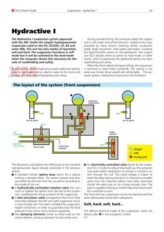 U The Citroën Guide                                    Suspension: Hydractive I                                                                24




Hydractive I
The Hydractive I suspension system appeared                              During normal driving, the computer keeps the suspen-
with the XM. Unlike the simpler hydropneumatic                        sion in soft mode most of the time but—based on the input
suspension used on the DS, GS/GSA, CX, BX and                         provided by many sensors (steering wheel, accelerator
some XMs, this one has two modes of operation,                        pedal, body movement, road speed and brake), including
soft and hard. The suspension functions in soft                       the Sport/Comfort switch on the dashboard—the suspen-
mode but it will be switched to the hard mode                         sion ECU decides when to switch to hard mode; in other
when the computer deems this necessary for the                        words, when to deactivate the additional spheres for extra
sake of roadholding and safety.                                       roadholding and safety.
                                                                         When the driver selects the Sport setting, the suspension
To achieve this, the first hydractive system adds two spheres         is switched to hard mode constantly. This setting is not
(one for each axle) and an electric valve to the struts and           what any Citroën driver would call comfortable… The suc-
spheres of the standard hydropneumatic setup.                         cessor system, Hydractive II overcomes this limitation.


 The layout of the system (front suspension)

                                                            1
                                                                          suspension
                                                                          control block


                                                                      2
                                   return                   4             4                               return


                  strut & sphere                                                                                   strut & sphere
                                    return


 rear                                                             3                                height
 suspension                                                                                        corrector

                               5
 feed from                                                                                return
 security valve           electro-valve      control from
                                             computer                                                                           nitrogen
                                                                                                                                LHM
                                                                                                                                moving parts

The illustration only depicts the differences to the standard         5 An electrically controlled valve driven by the suspen-
hydropneumatic layout already presented in the previous                 sion ECU. In order to reduce heat build-up, the computer
section:                                                                uses pulse width modulation to achieve a constant cur-
1 A standard Citroën sphere base which fits a sphere                    rent through the coil. The initial voltage is higher to
   without a damper block. The sphere volume and pres-                  make the valve react quicker but it is reduced to a smaller
   sure differ for the front and rear, as well as according to          value once the inductive effects have been overcome,
   the model of the car;                                                should the valve stay on for a long enough time. The
2 A hydraulically controlled isolation valve that con-                  valve is capable of being on indefinitely when driven with
   nects or isolates the sphere from the rest of the suspen-            this sustained current.
   sion, modifying the string constant of the suspension;             The front and rear suspension circuits are identical and the
3 A ball and piston valve arrangement that limits fluid               same electrovalve serves both subsystems.
   cross-flow between the left and right suspension struts
   in case of body roll. This valve is disabled for suspension        Soft, hard, soft, hard…
   height corrections, in order to guarantee that the fluid
   pressure in the corner struts remains equalized;                   The default electrical mode of the suspension, when the
4 Two damping elements similar to those used on the                   electro-valve 5 is not energized, is hard.
   corner spheres, acting as dampers for the center one;              ???
 